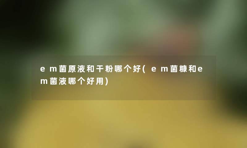 em菌原液和干粉哪个好(em菌糠和em菌液哪个好用) em菌原液和干粉哪个好(em菌糠和em菌液哪个好用)