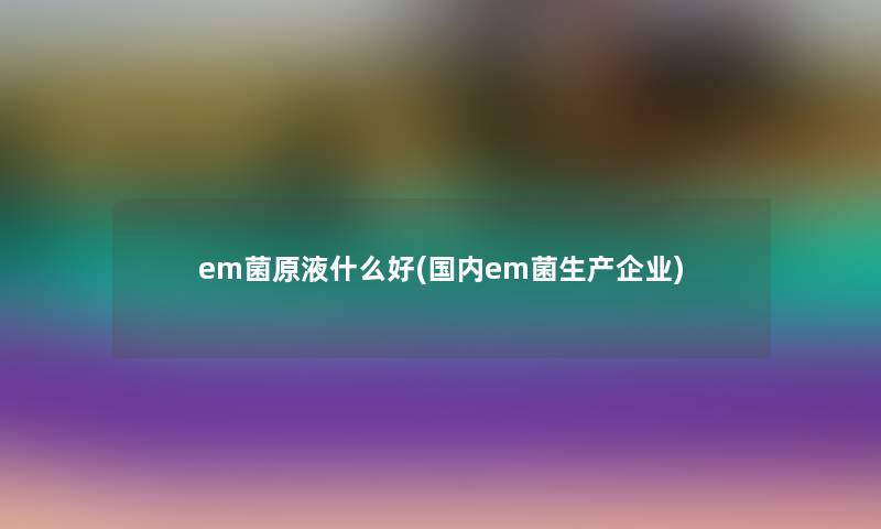 em菌原液什么好(国内em菌生产企业) em菌原液什么好(国内em菌生产企业)