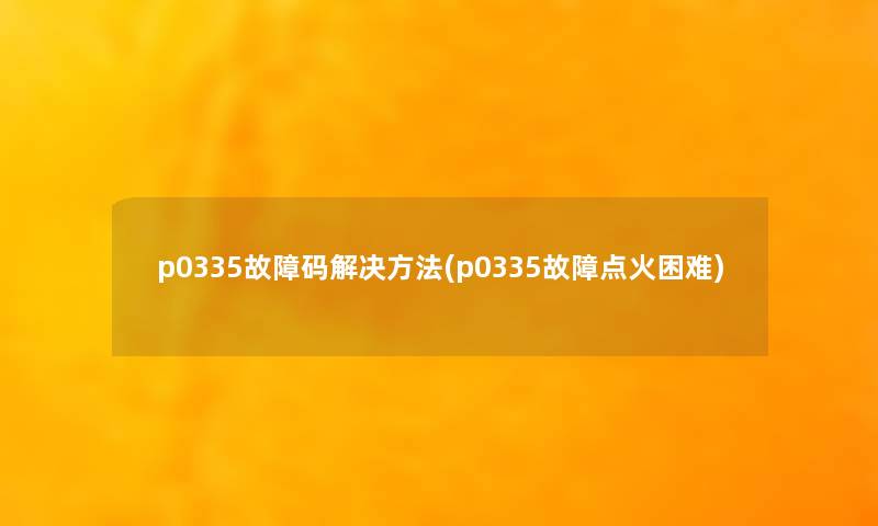 p0335故障码解决方法(p0335故障点火困难) p0335故障码解决方法(p0335故障点火困难)