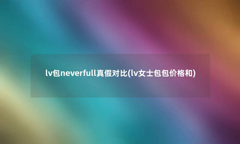 lv包neverfull真假对比(lv女士包包价格和) lv包neverfull真假对比(lv女士包包价格和)