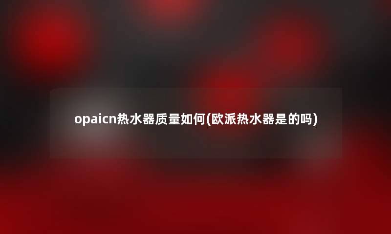 opaicn热水器质量如何(欧派热水器是的吗)