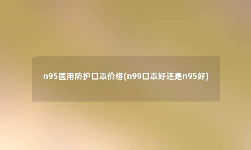 n95医用防护口罩价格(n99口罩好还是n95好)