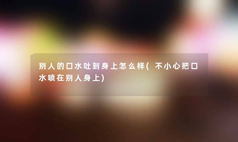 别人的口水吐到身上怎么样(不小心把口水喷在别人身上) 别人的口水吐到身上怎么样(不小心把口水喷在别人身上)