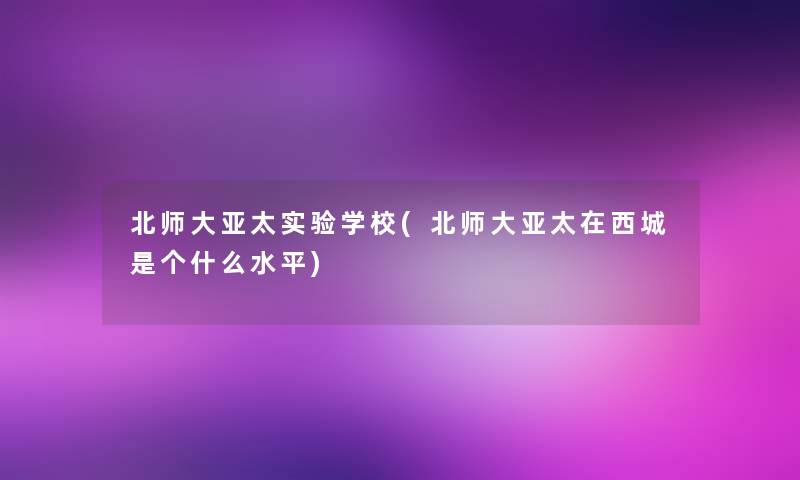 北师大亚太实验学校(北师大亚太在西城是个什么水平) 北师大亚太实验学校(北师大亚太在西城是个什么水平)