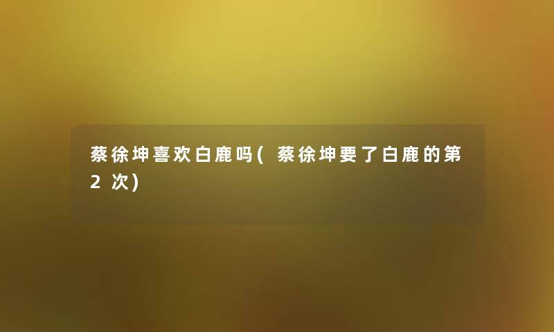 蔡徐坤喜欢白鹿吗(蔡徐坤要了白鹿的第2次) 蔡徐坤喜欢白鹿吗(蔡徐坤要了白鹿的第2次)