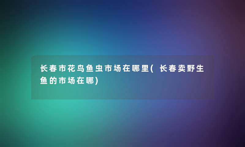 长春市花鸟鱼虫市场在哪里(长春卖野生鱼的市场在哪) 长春市花鸟鱼虫市场在哪里(长春卖野生鱼的市场在哪)