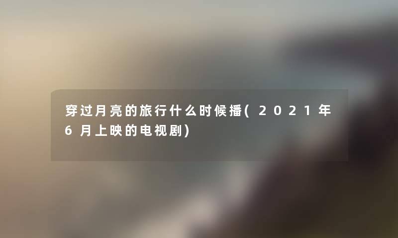 穿过月亮的旅行什么时候播(2021年6月上映的电视剧) 穿过月亮的旅行什么时候播(2021年6月上映的电视剧)