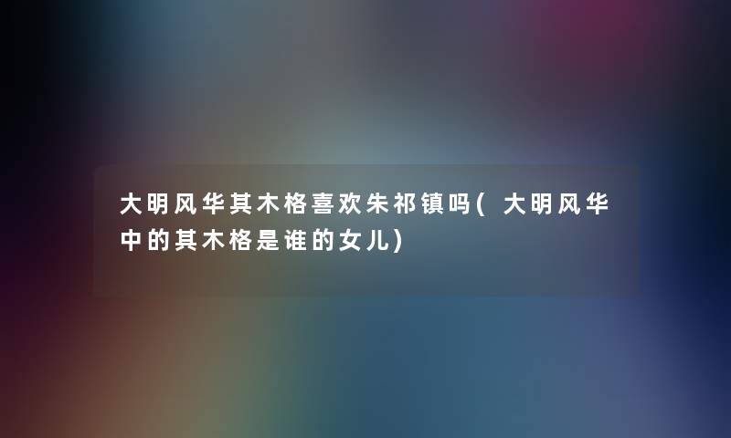 大明风华其木格喜欢朱祁镇吗(大明风华中的其木格是谁的女儿) 大明风华其木格喜欢朱祁镇吗(大明风华中的其木格是谁的女儿)