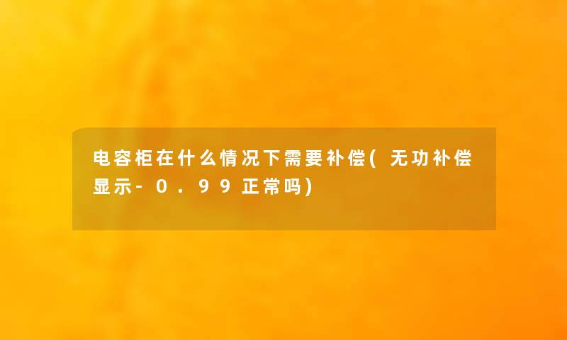 电容柜在什么情况下需要补偿(无功补偿显示-0.99正常吗) 电容柜在什么情况下需要补偿(无功补偿显示-0.99正常吗)
