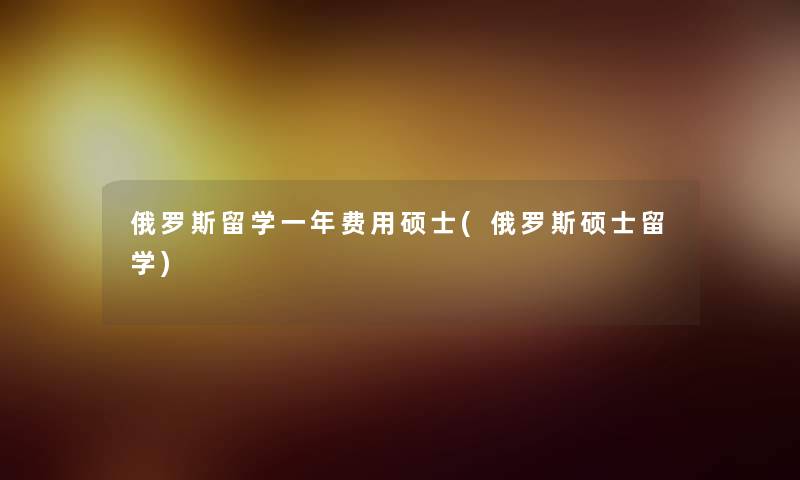 俄罗斯留学一年费用硕士(俄罗斯硕士留学) 俄罗斯留学一年费用硕士(俄罗斯硕士留学)