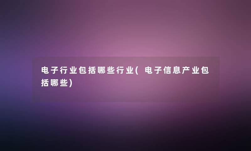 电子行业包括哪些行业(电子信息产业包括哪些) 电子行业包括哪些行业(电子信息产业包括哪些)