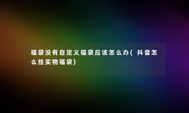 福袋没有自定义福袋应该怎么办(抖音怎么挂实物福袋) 福袋没有自定义福袋应该怎么办(抖音怎么挂实物福袋)