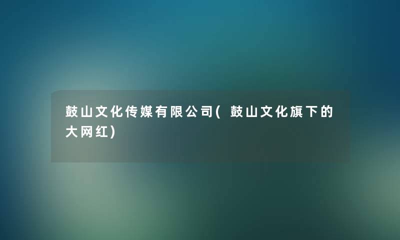 鼓山文化传媒有限公司(鼓山文化旗下的大网红) 鼓山文化传媒有限公司(鼓山文化旗下的大网红)