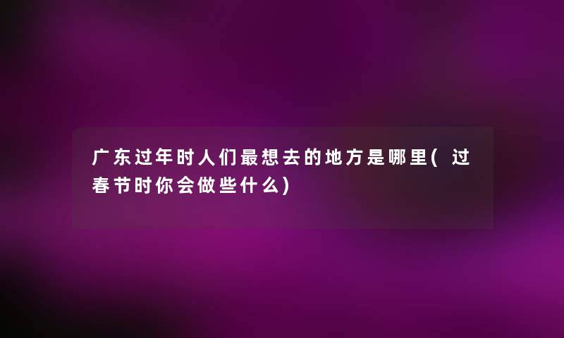 广东过年时人们想去的地方是哪里(过春节时你会做些什么) 广东过年时人们想去的地方是哪里(过春节时你会做些什么)