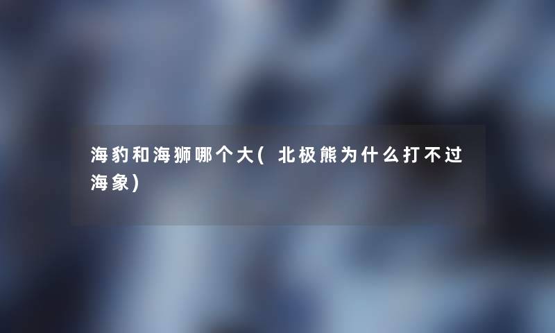 海豹和海狮哪个大(北极熊为什么打不过海象) 海豹和海狮哪个大(北极熊为什么打不过海象)