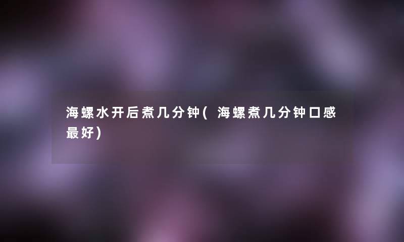 海螺水开后煮几分钟(海螺煮几分钟口感好) 海螺水开后煮几分钟(海螺煮几分钟口感好)
