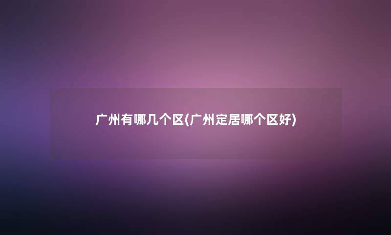 广州有哪几个区(广州定居哪个区好) 广州有哪几个区(广州定居哪个区好)
