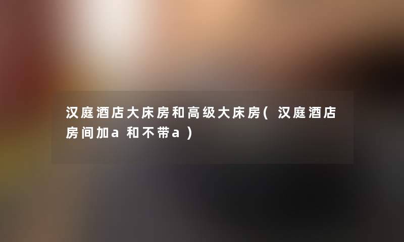汉庭酒店大床房和高级大床房(汉庭酒店房间加a和不带a) 汉庭酒店大床房和高级大床房(汉庭酒店房间加a和不带a)