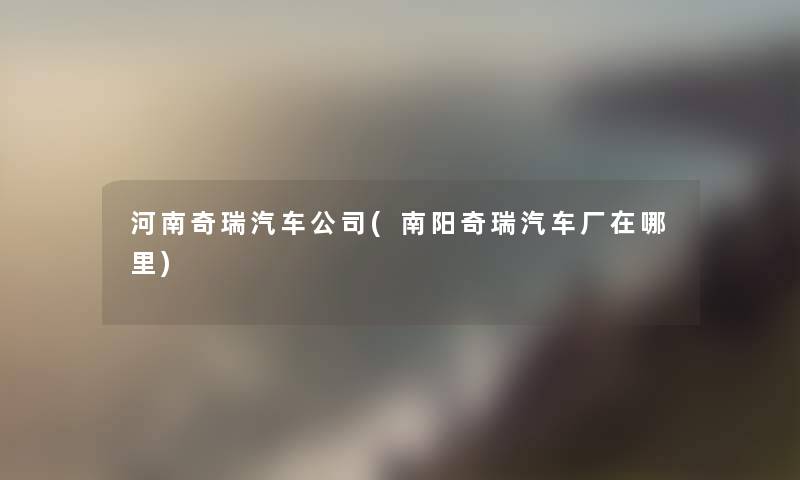 河南奇瑞汽车公司(南阳奇瑞汽车厂在哪里) 河南奇瑞汽车公司(南阳奇瑞汽车厂在哪里)