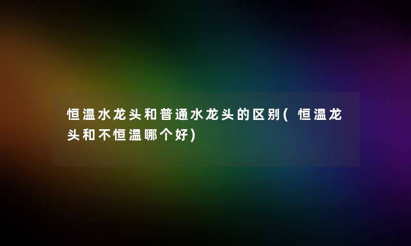 恒温水龙头和普通水龙头的区别(恒温龙头和不恒温哪个好) 恒温水龙头和普通水龙头的区别(恒温龙头和不恒温哪个好)