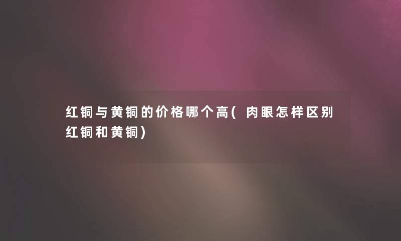 红铜与黄铜的价格哪个高(肉眼怎样区别红铜和黄铜) 红铜与黄铜的价格哪个高(肉眼怎样区别红铜和黄铜)