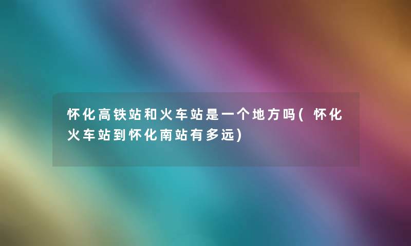 怀化高铁站和火车站是一个地方吗(怀化火车站到怀化南站有多远) 怀化高铁站和火车站是一个地方吗(怀化火车站到怀化南站有多远)