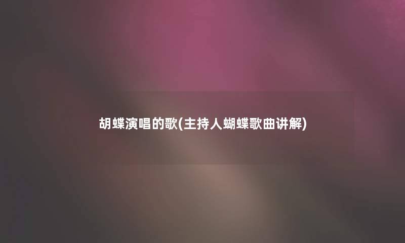 胡蝶演唱的歌(主持人蝴蝶歌曲讲解) 胡蝶演唱的歌(主持人蝴蝶歌曲讲解)