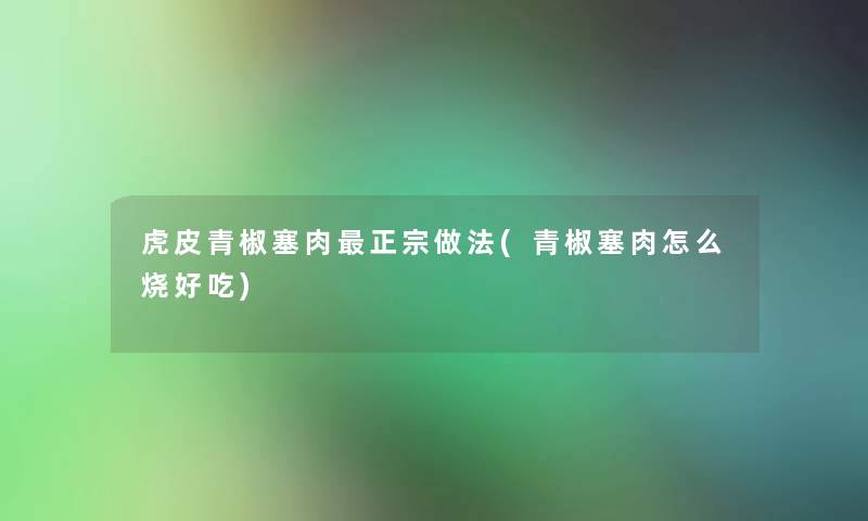虎皮青椒塞肉正宗做法(青椒塞肉怎么烧好吃) 虎皮青椒塞肉正宗做法(青椒塞肉怎么烧好吃)