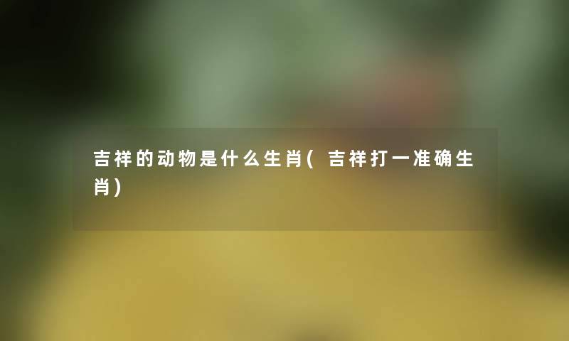 吉祥的动物是什么生肖(吉祥打一准确生肖)