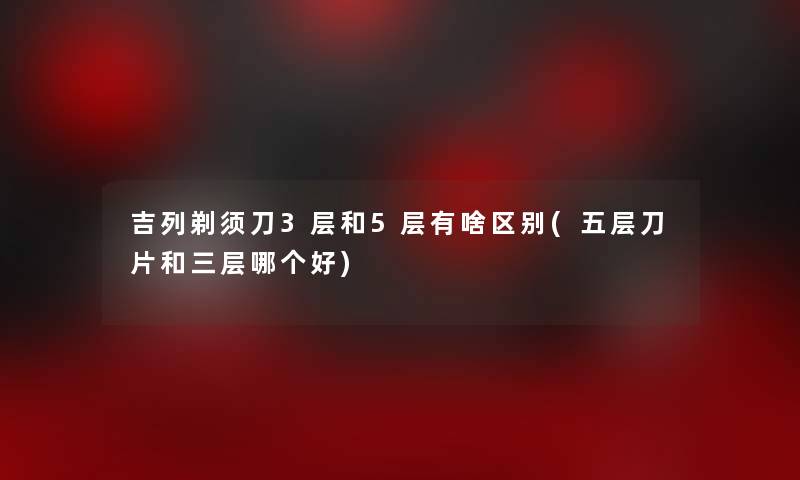 吉列剃须刀3层和5层有啥区别(五层刀片和三层哪个好)