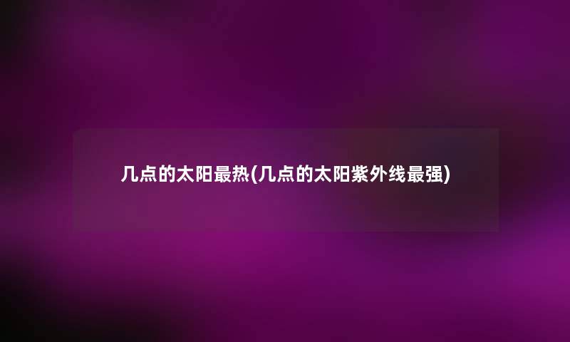 几点的太阳热(几点的太阳紫外线强) 几点的太阳热(几点的太阳紫外线强)