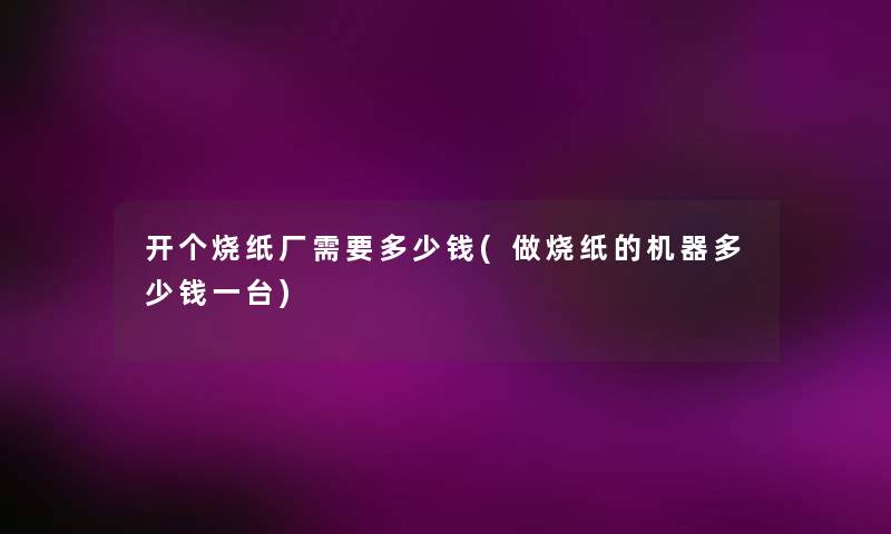 开个烧纸厂需要多少钱(做烧纸的机器多少钱一台) 开个烧纸厂需要多少钱(做烧纸的机器多少钱一台)