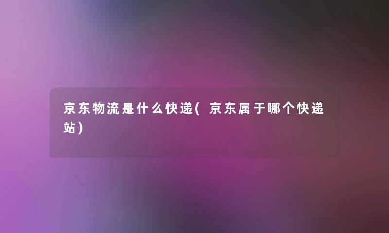 京东物流是什么快递(京东属于哪个快递站)