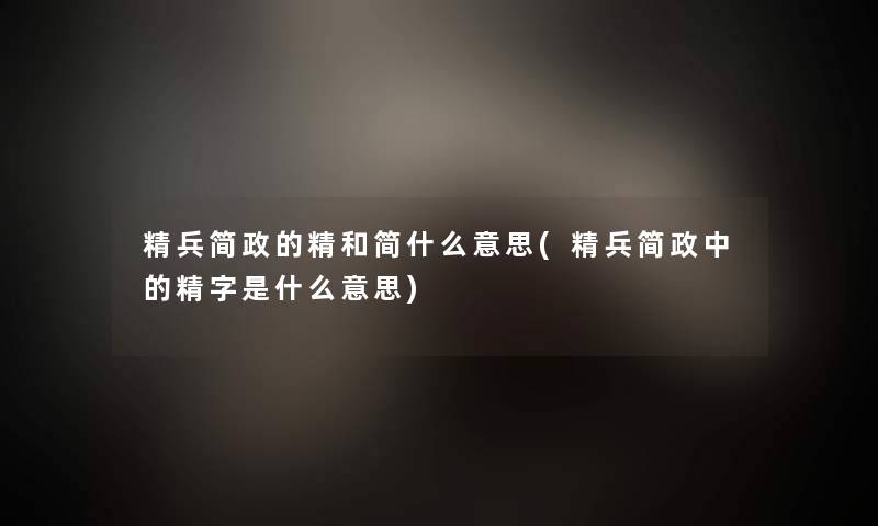 精兵简政的精和简什么意思(精兵简政中的精字是什么意思) 精兵简政的精和简什么意思(精兵简政中的精字是什么意思)