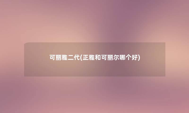 可丽雅二代(正雅和可丽尔哪个好) 可丽雅二代(正雅和可丽尔哪个好)