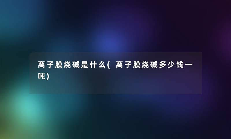离子膜烧碱是什么(离子膜烧碱多少钱一吨)