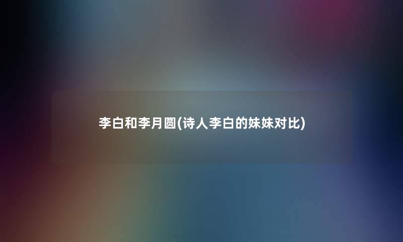 李白和李月圆(诗人李白的妹妹对比) 李白和李月圆(诗人李白的妹妹对比)