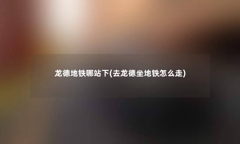 龙德地铁哪站下(去龙德坐地铁怎么走) 龙德地铁哪站下(去龙德坐地铁怎么走)