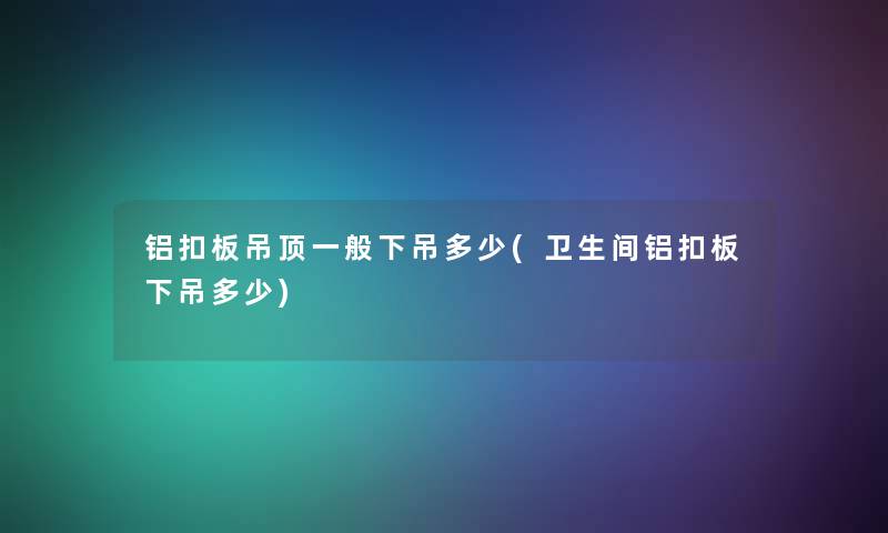 铝扣板吊顶一般下吊多少(卫生间铝扣板下吊多少)