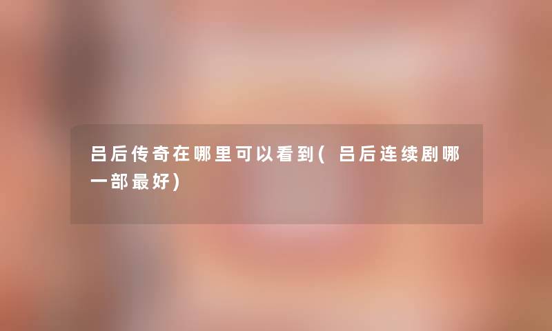 吕后传奇在哪里可以看到(吕后连续剧哪一部好) 吕后传奇在哪里可以看到(吕后连续剧哪一部好)