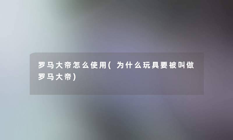 罗马大帝怎么使用(为什么玩具要被叫做罗马大帝) 罗马大帝怎么使用(为什么玩具要被叫做罗马大帝)