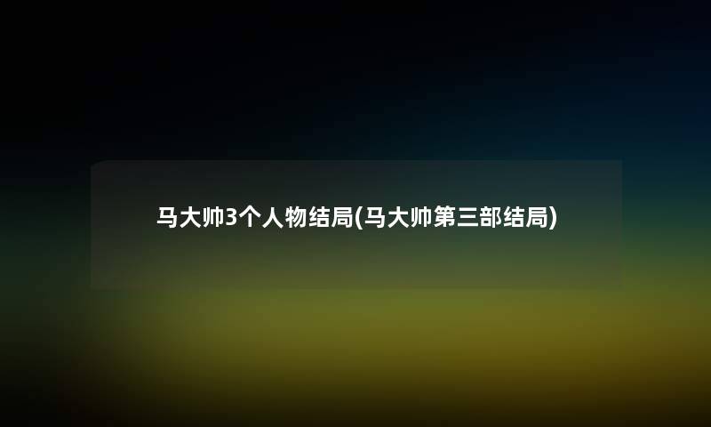 马大帅3个人物结局(马大帅第三部结局) 马大帅3个人物结局(马大帅第三部结局)