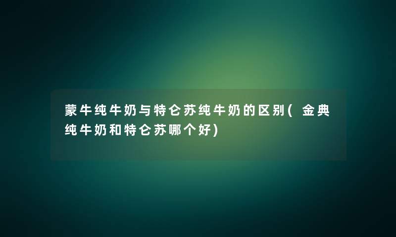 蒙牛纯牛奶与特仑苏纯牛奶的区别(金典纯牛奶和特仑苏哪个好) 蒙牛纯牛奶与特仑苏纯牛奶的区别(金典纯牛奶和特仑苏哪个好)