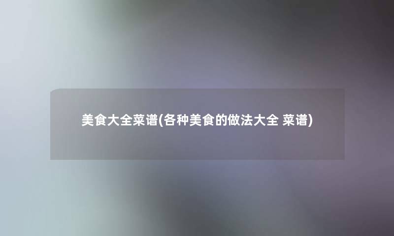 美食大全菜谱(各种美食的做法大全 菜谱) 美食大全菜谱(各种美食的做法大全 菜谱)