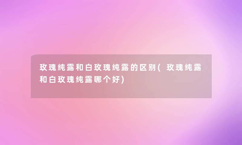 玫瑰纯露和白玫瑰纯露的区别(玫瑰纯露和白玫瑰纯露哪个好) 玫瑰纯露和白玫瑰纯露的区别(玫瑰纯露和白玫瑰纯露哪个好)