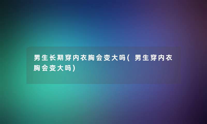 男生长期穿内衣胸会变大吗(男生穿内衣胸会变大吗) 男生长期穿内衣胸会变大吗(男生穿内衣胸会变大吗)