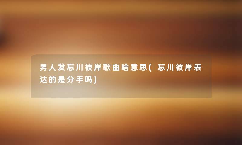 男人发忘川彼岸歌曲啥意思(忘川彼岸表达的是分手吗) 男人发忘川彼岸歌曲啥意思(忘川彼岸表达的是分手吗)