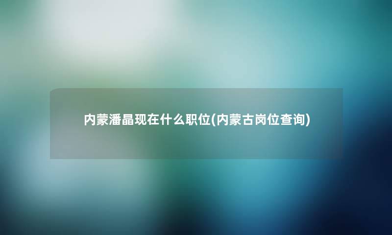 内蒙潘晶什么职位(内蒙古岗位查阅) 内蒙潘晶什么职位(内蒙古岗位查阅)