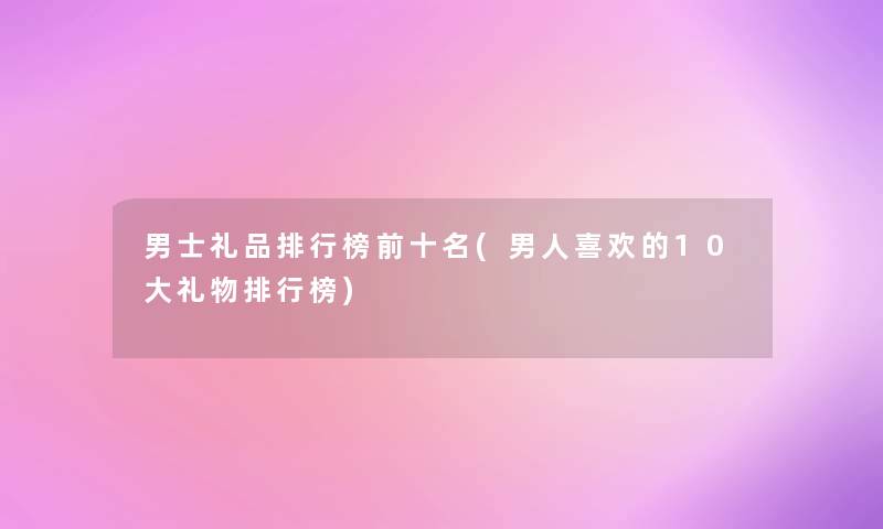 男士礼品整理榜前十名(男人喜欢的10大礼物整理榜)