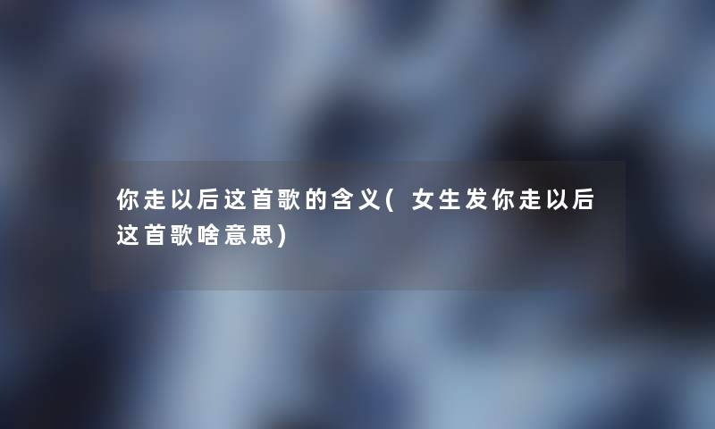 你走以后这首歌的含义(女生发你走以后这首歌啥意思) 你走以后这首歌的含义(女生发你走以后这首歌啥意思)